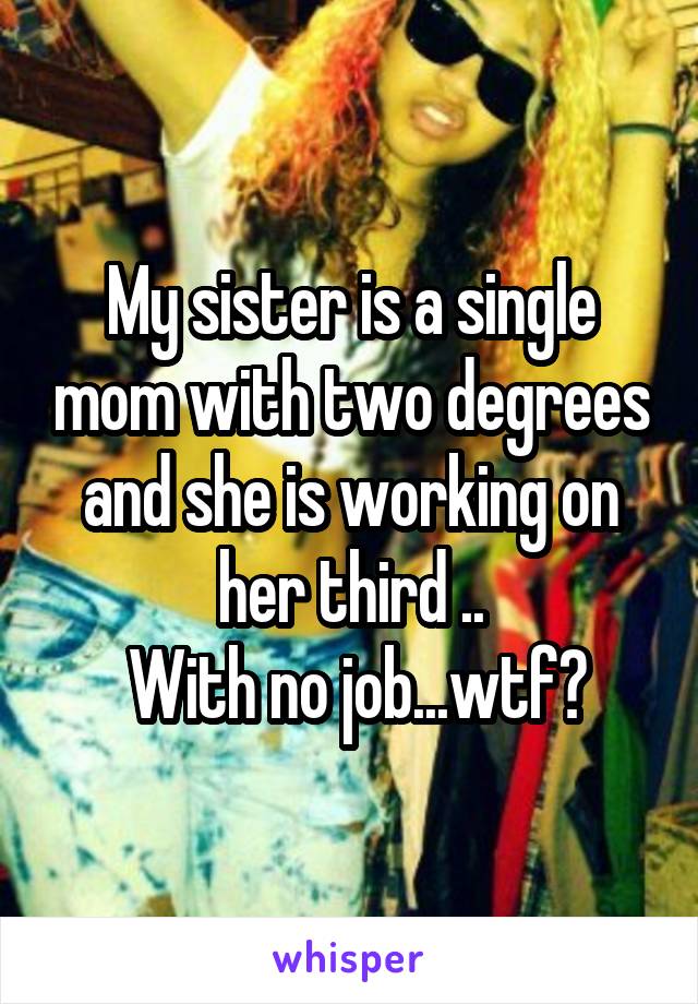 My sister is a single mom with two degrees and she is working on her third ..
 With no job...wtf?