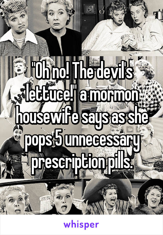 "Oh no! The devil's lettuce!" a mormon housewife says as she pops 5 unnecessary prescription pills.