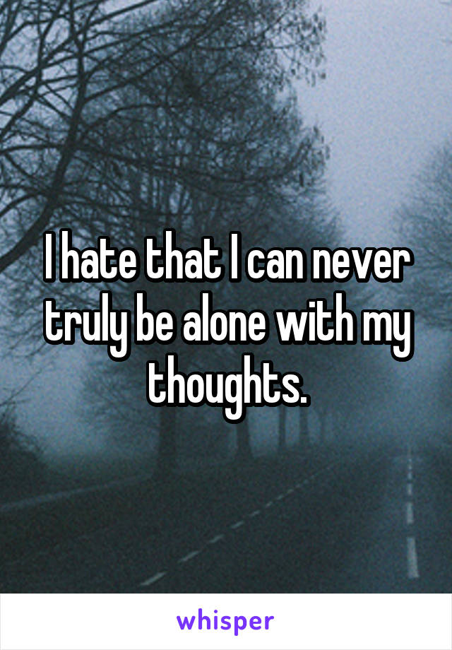 I hate that I can never truly be alone with my thoughts.