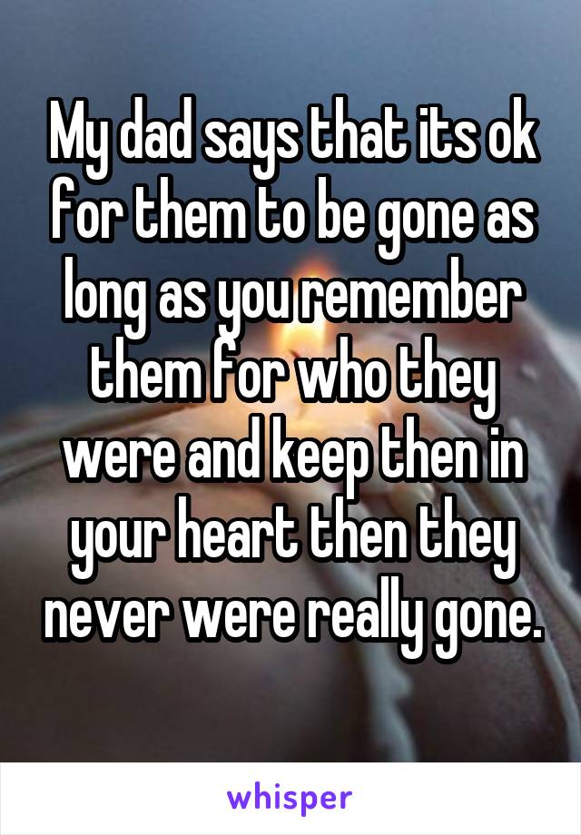 My dad says that its ok for them to be gone as long as you remember them for who they were and keep then in your heart then they never were really gone. 