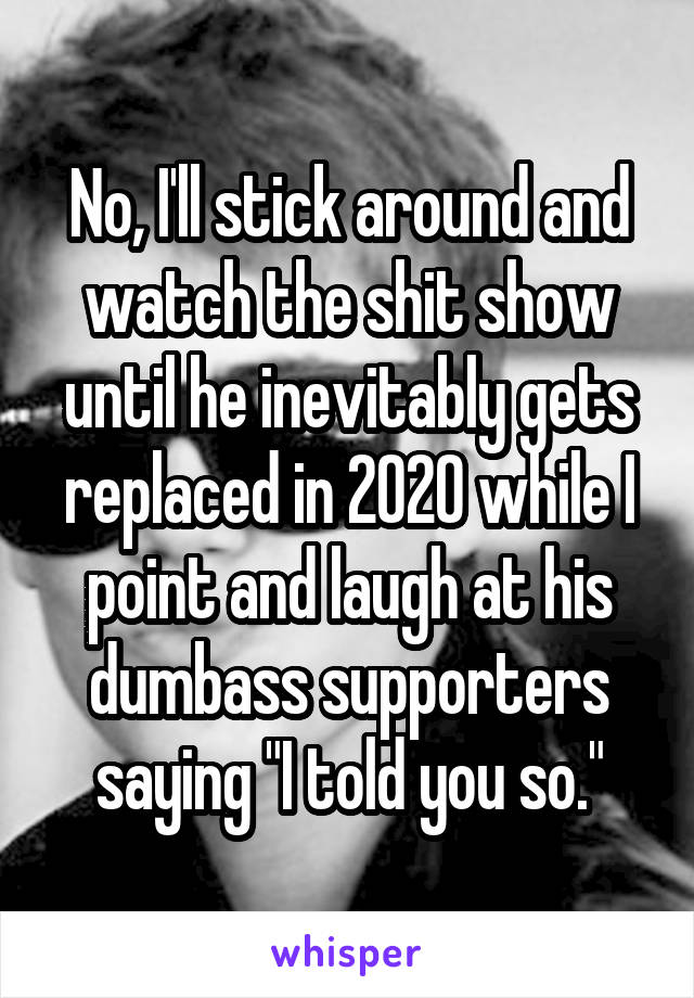 No, I'll stick around and watch the shit show until he inevitably gets replaced in 2020 while I point and laugh at his dumbass supporters saying "I told you so."