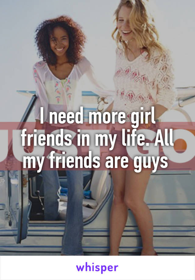 I need more girl friends in my life. All my friends are guys 