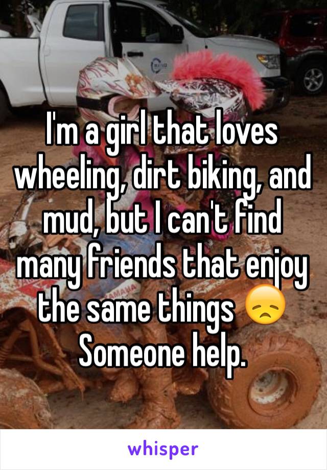 I'm a girl that loves wheeling, dirt biking, and mud, but I can't find many friends that enjoy the same things 😞 Someone help.