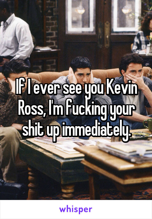 If I ever see you Kevin Ross, I'm fucking your shit up immediately.