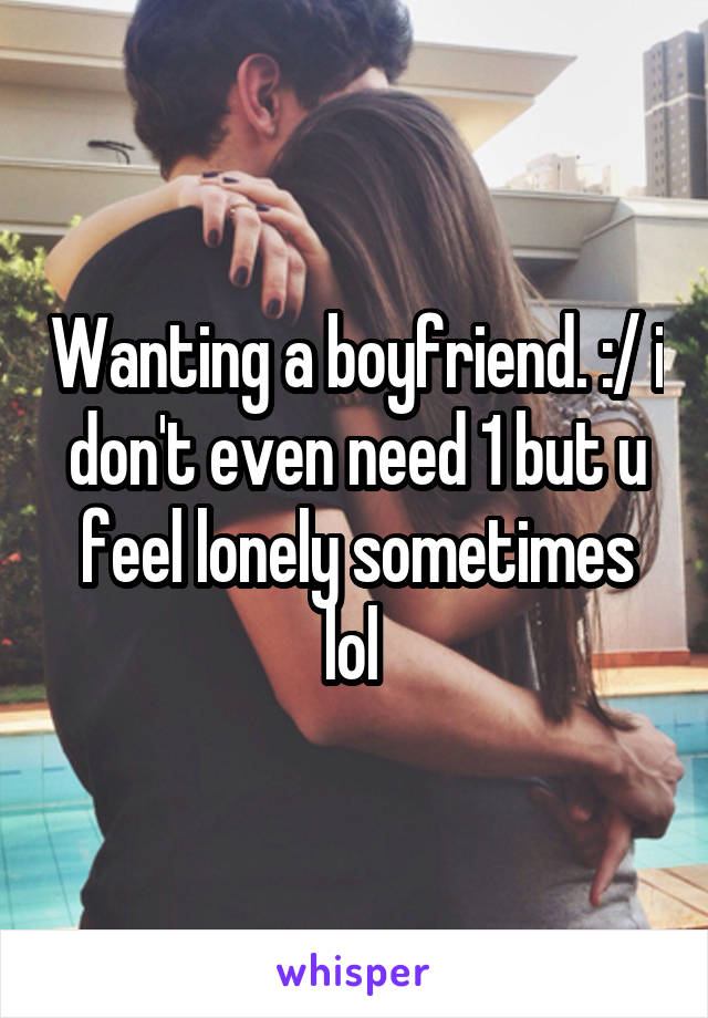 Wanting a boyfriend. :/ i don't even need 1 but u feel lonely sometimes lol 