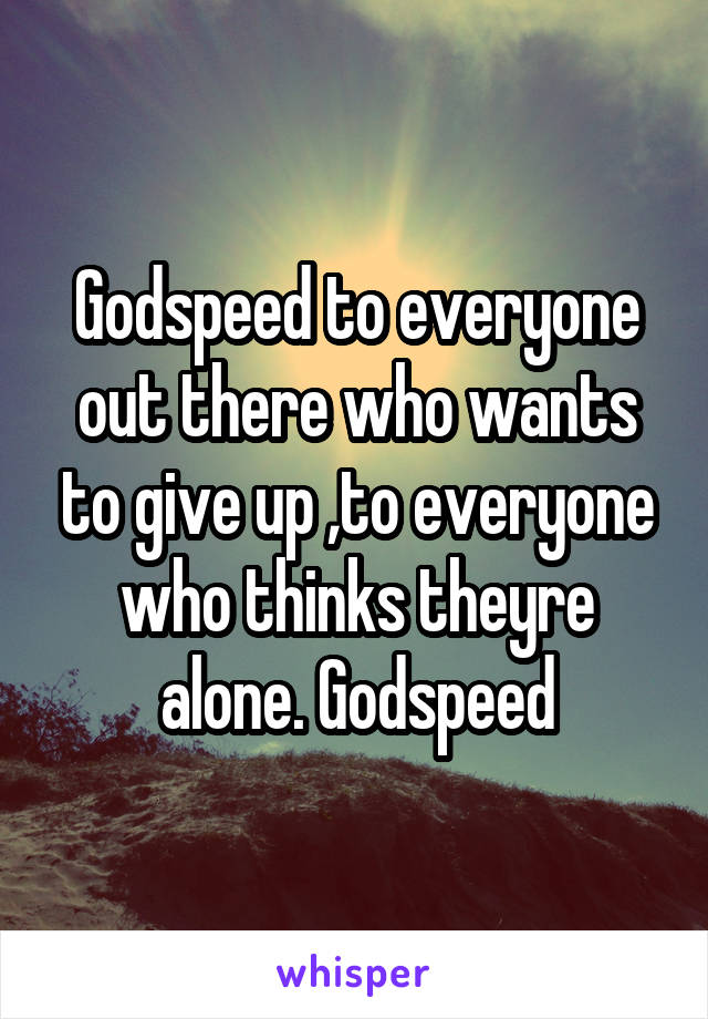 Godspeed to everyone out there who wants to give up ,to everyone who thinks theyre alone. Godspeed