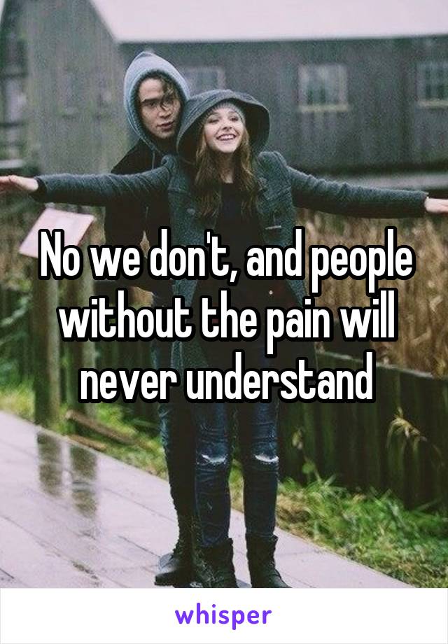 No we don't, and people without the pain will never understand