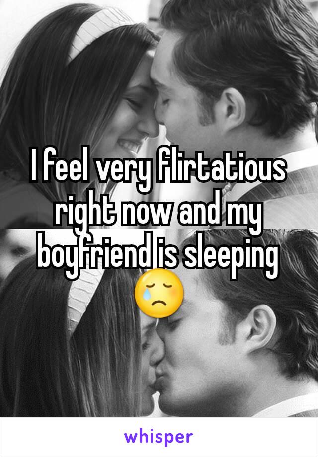 I feel very flirtatious right now and my boyfriend is sleeping 😢