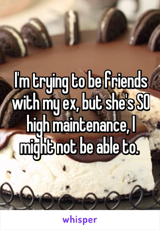 I'm trying to be friends with my ex, but she's SO high maintenance, I might not be able to. 