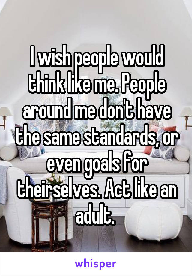 I wish people would think like me. People around me don't have the same standards, or even goals for theirselves. Act like an adult. 
