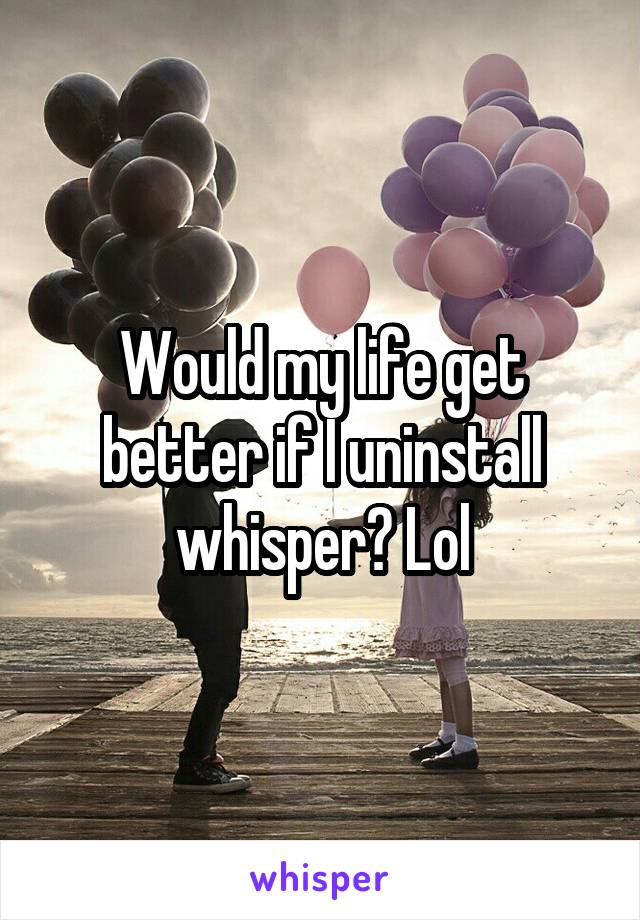 Would my life get better if I uninstall whisper? Lol