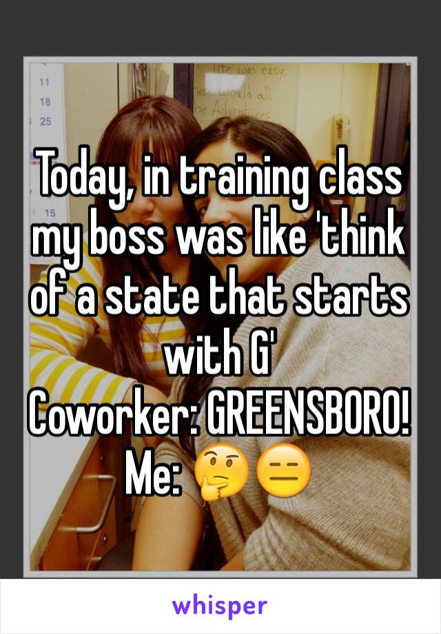 Today, in training class my boss was like 'think of a state that starts with G' 
Coworker: GREENSBORO!
Me: 🤔😑