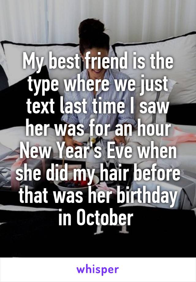My best friend is the type where we just text last time I saw her was for an hour New Year's Eve when she did my hair before that was her birthday in October 