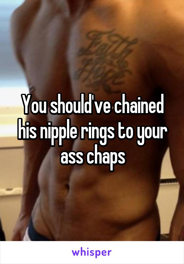 You should've chained his nipple rings to your ass chaps