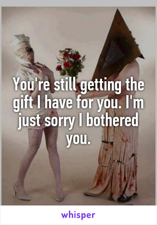 You're still getting the gift I have for you. I'm just sorry I bothered you.