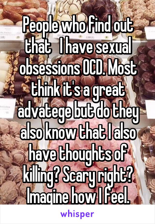 People who find out that   I have sexual obsessions OCD. Most think it's a great advatege but do they also know that I also have thoughts of killing? Scary right? Imagine how I feel.