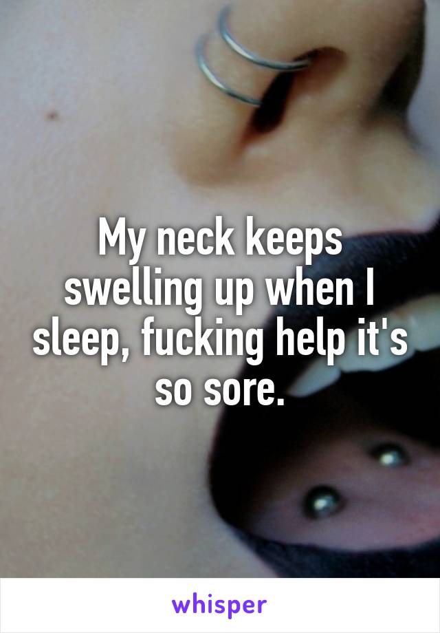 My neck keeps swelling up when I sleep, fucking help it's so sore.