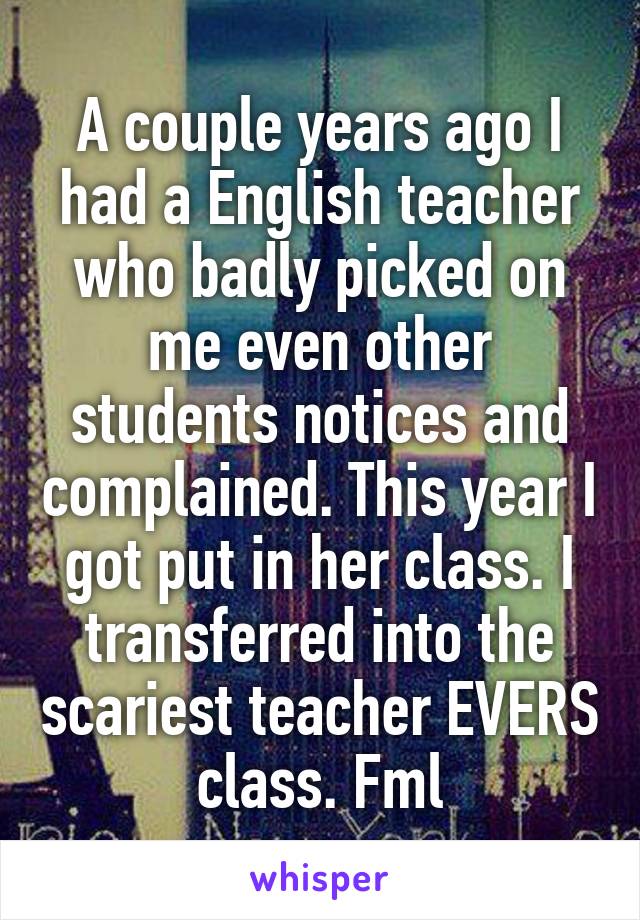 A couple years ago I had a English teacher who badly picked on me even other students notices and complained. This year I got put in her class. I transferred into the scariest teacher EVERS class. Fml