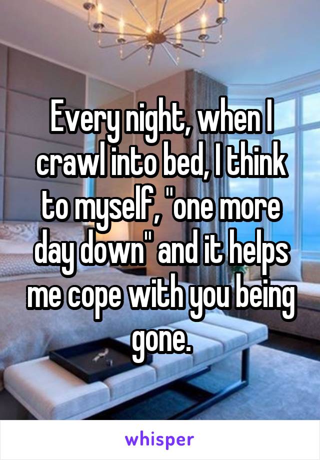 Every night, when I crawl into bed, I think to myself, "one more day down" and it helps me cope with you being gone.
