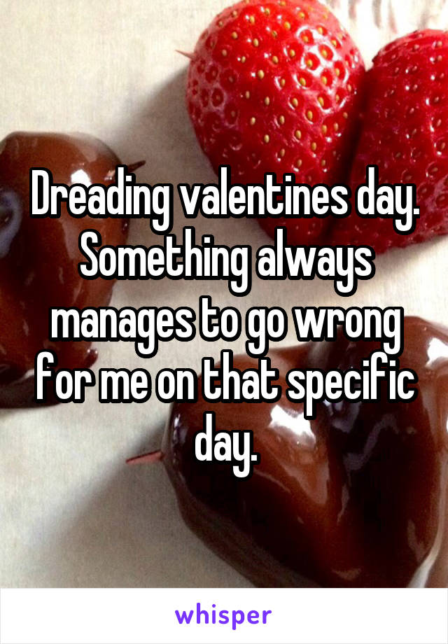 Dreading valentines day. Something always manages to go wrong for me on that specific day.