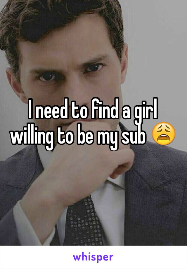I need to find a girl willing to be my sub 😩