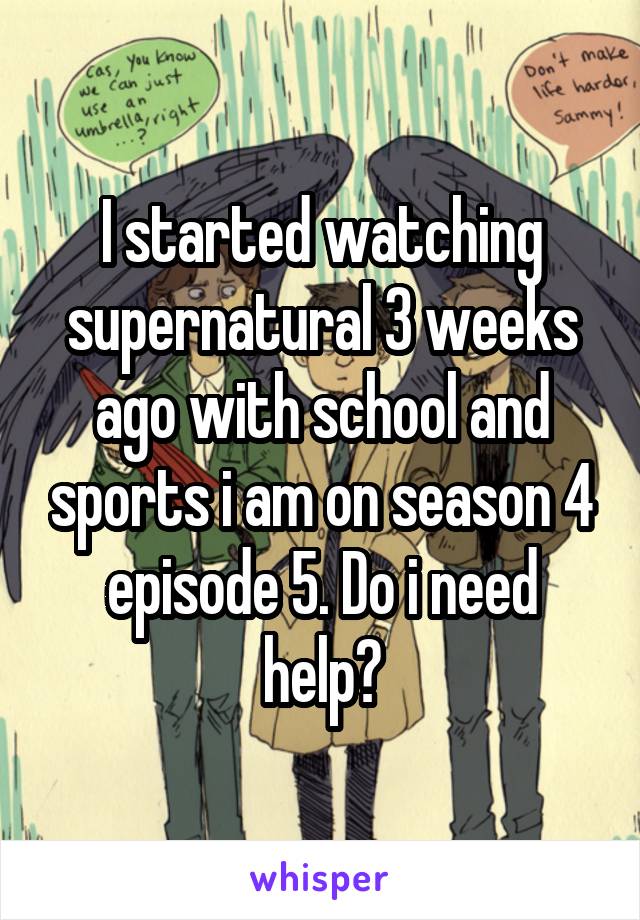 I started watching supernatural 3 weeks ago with school and sports i am on season 4 episode 5. Do i need help?