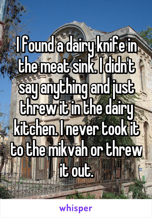 I found a dairy knife in the meat sink. I didn't say anything and just threw it in the dairy kitchen. I never took it to the mikvah or threw it out.