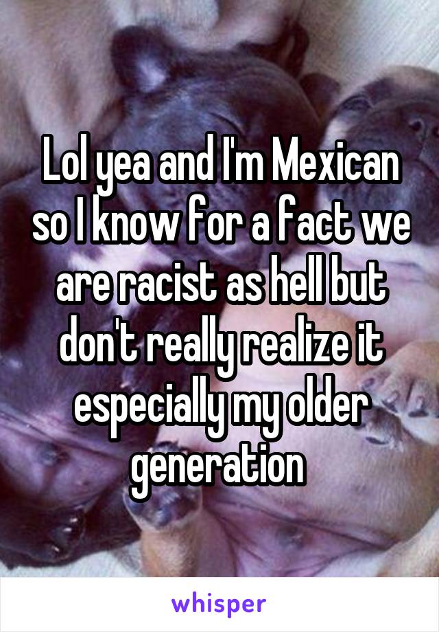 Lol yea and I'm Mexican so I know for a fact we are racist as hell but don't really realize it especially my older generation 