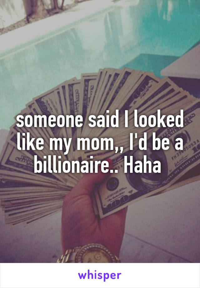 someone said I looked like my mom,, I'd be a billionaire.. Haha 