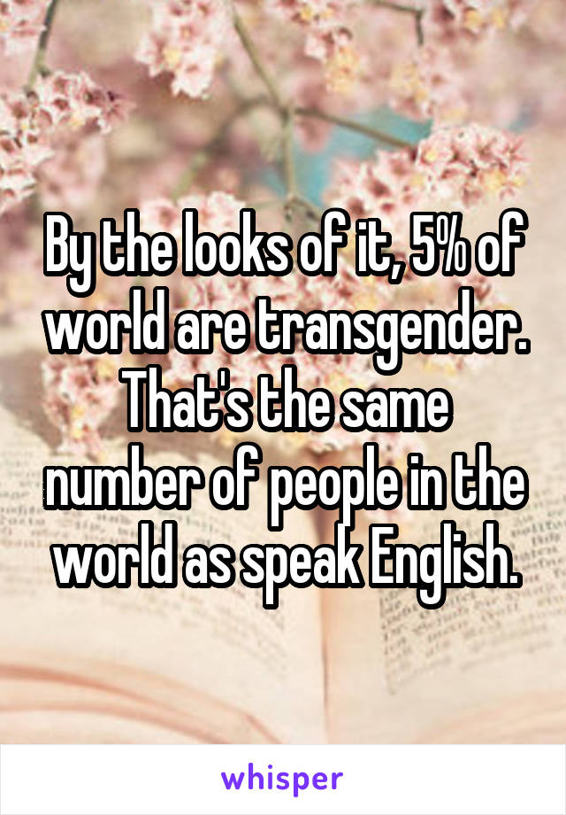 By the looks of it, 5% of world are transgender.
That's the same number of people in the world as speak English.