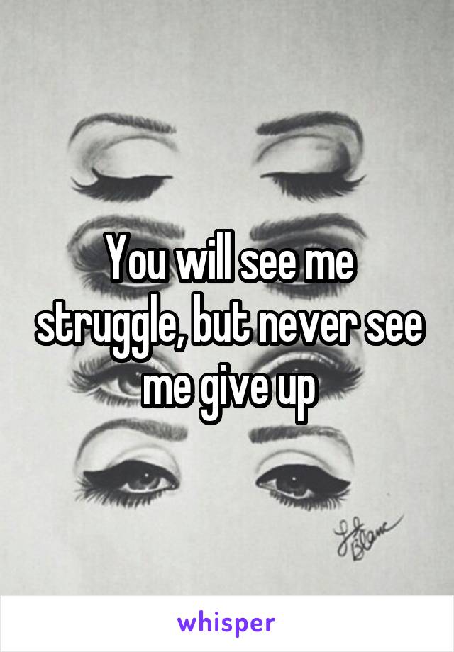 You will see me struggle, but never see me give up