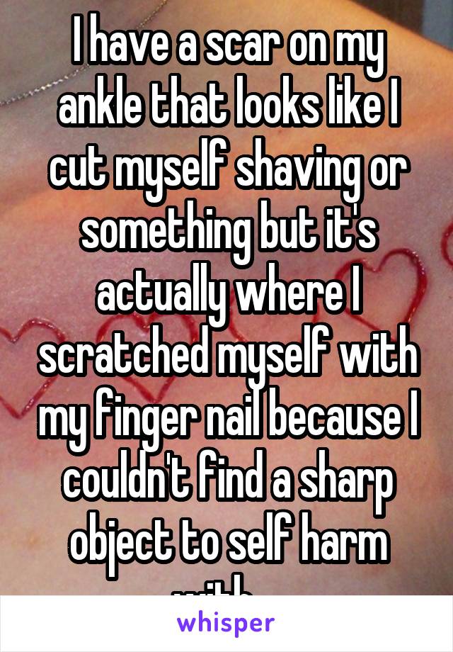I have a scar on my ankle that looks like I cut myself shaving or something but it's actually where I scratched myself with my finger nail because I couldn't find a sharp object to self harm with... 