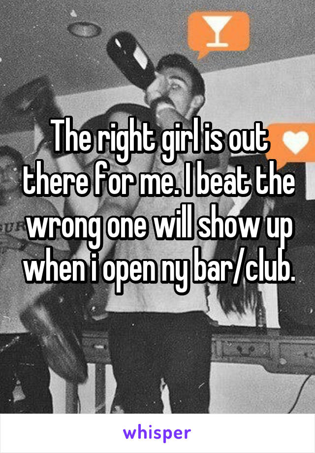 The right girl is out there for me. I beat the wrong one will show up when i open ny bar/club. 