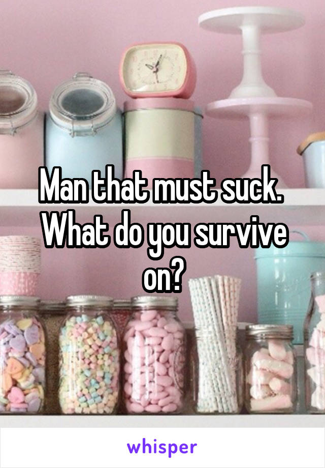 Man that must suck.  What do you survive on?