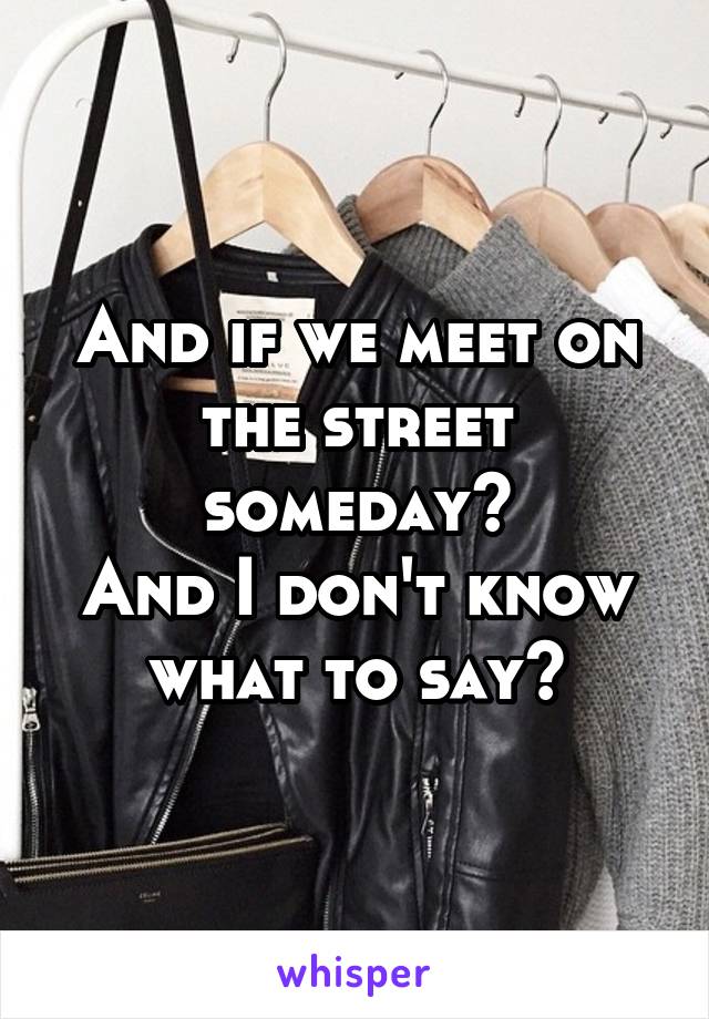 And if we meet on the street someday?
And I don't know what to say?