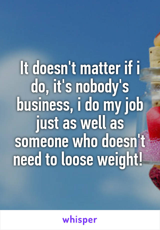 It doesn't matter if i do, it's nobody's business, i do my job just as well as someone who doesn't need to loose weight! 