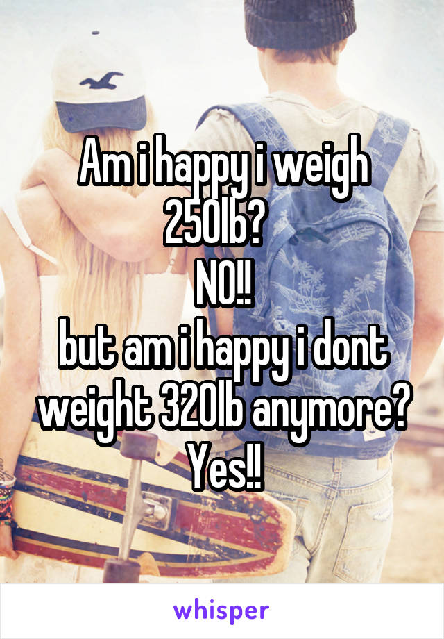 Am i happy i weigh 250lb?  
NO!!
but am i happy i dont weight 320lb anymore?
Yes!!