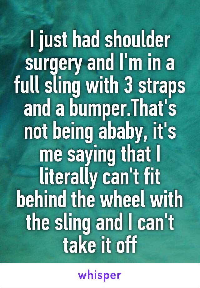 I just had shoulder surgery and I'm in a full sling with 3 straps and a bumper.That's not being ababy, it's me saying that I literally can't fit behind the wheel with the sling and I can't take it off