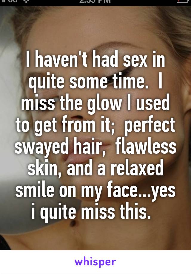 I haven't had sex in quite some time.  I miss the glow I used to get from it;  perfect swayed hair,  flawless skin, and a relaxed smile on my face...yes i quite miss this.  