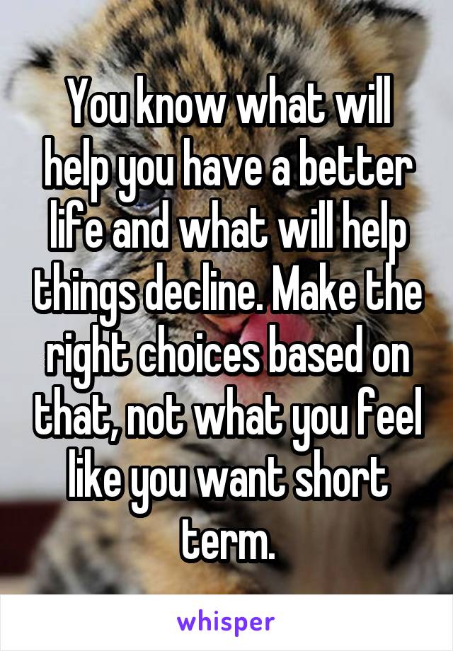 You know what will help you have a better life and what will help things decline. Make the right choices based on that, not what you feel like you want short term.