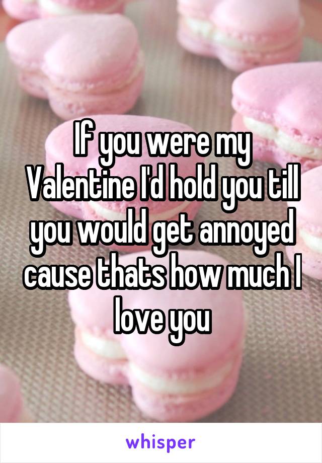 If you were my Valentine I'd hold you till you would get annoyed cause thats how much I love you