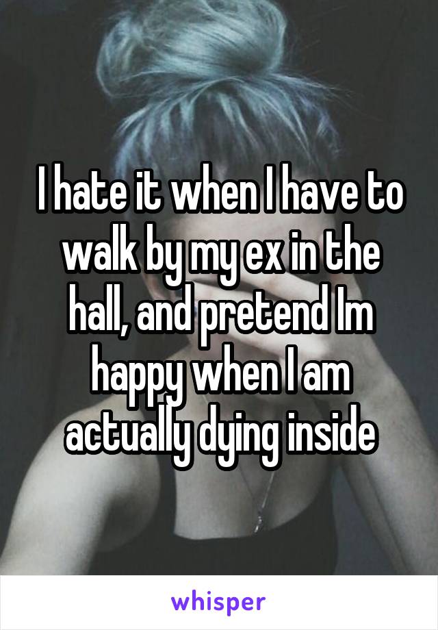 I hate it when I have to walk by my ex in the hall, and pretend Im happy when I am actually dying inside