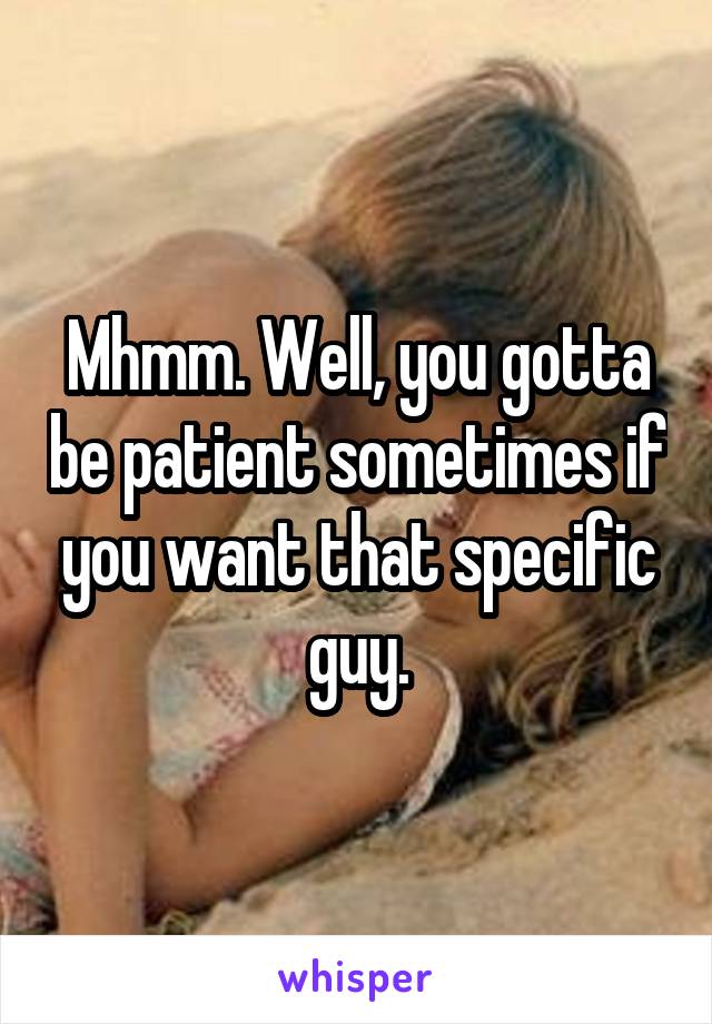 Mhmm. Well, you gotta be patient sometimes if you want that specific guy.