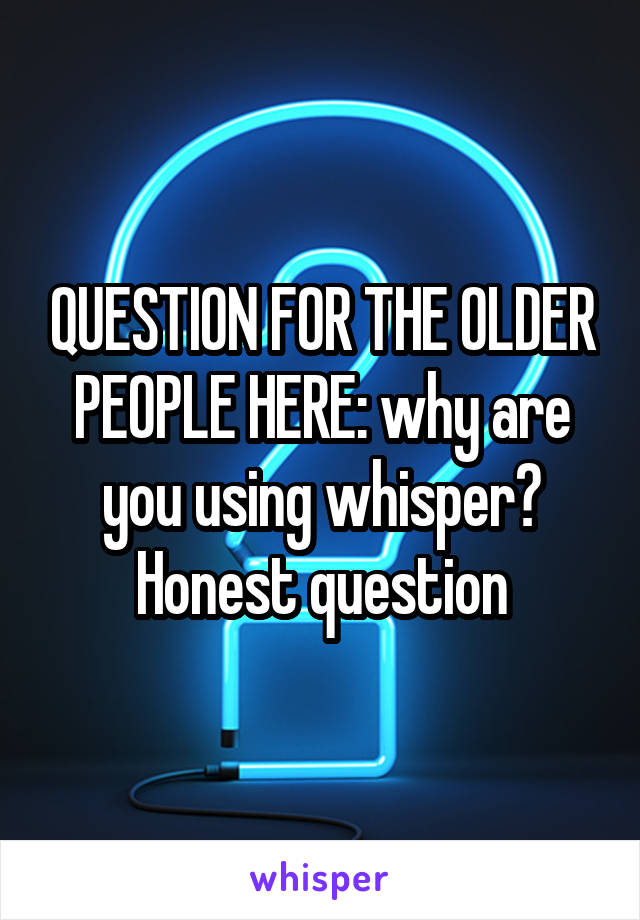 QUESTION FOR THE OLDER PEOPLE HERE: why are you using whisper? Honest question