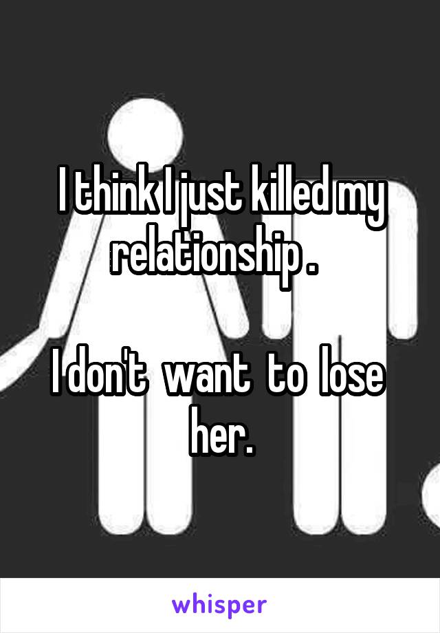 I think I just killed my relationship .  

I don't  want  to  lose  her.
