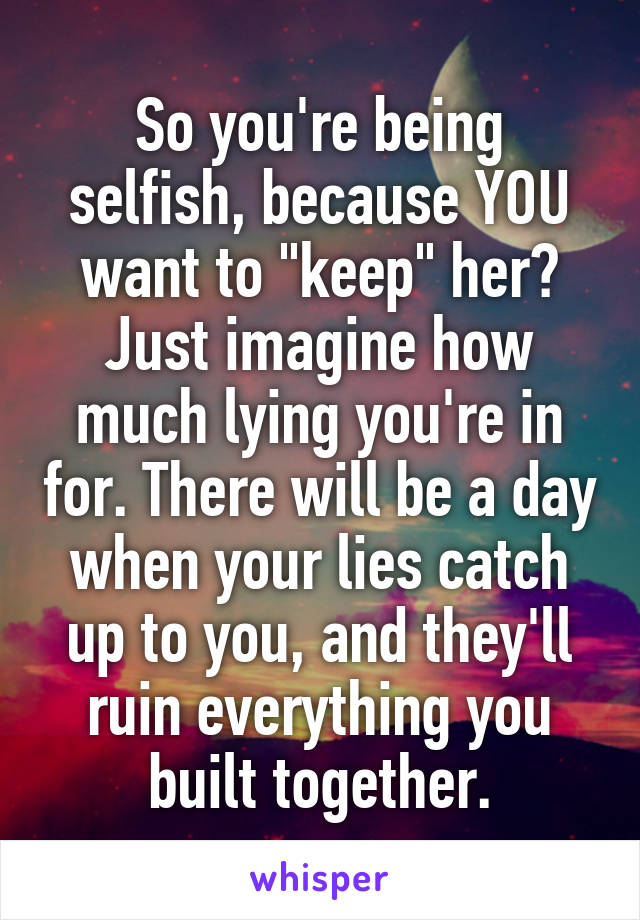 So you're being selfish, because YOU want to "keep" her? Just imagine how much lying you're in for. There will be a day when your lies catch up to you, and they'll ruin everything you built together.