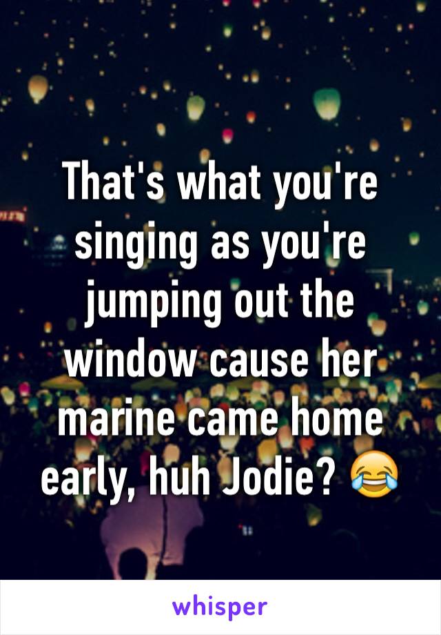 That's what you're singing as you're jumping out the window cause her marine came home early, huh Jodie? 😂