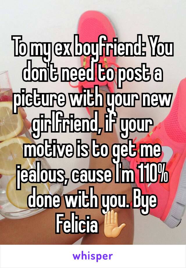 To my ex boyfriend: You don't need to post a picture with your new girlfriend, if your motive is to get me jealous, cause I'm 110% done with you. Bye Felicia✋