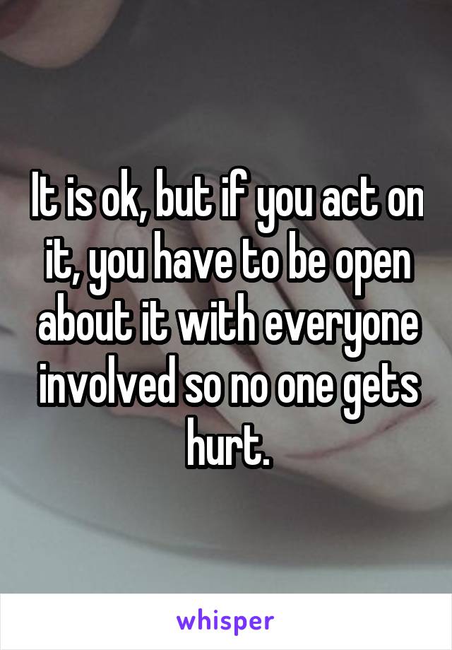 It is ok, but if you act on it, you have to be open about it with everyone involved so no one gets hurt.