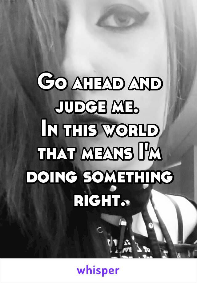 Go ahead and judge me. 
In this world that means I'm doing something right.